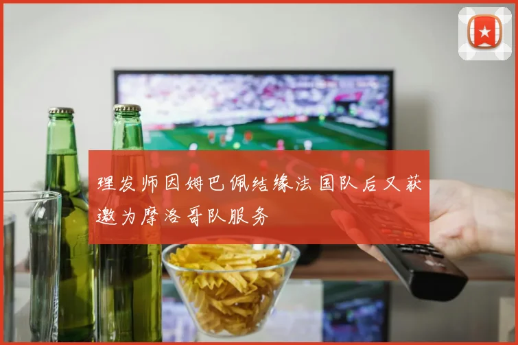 理发师因姆巴佩结缘法国队后又获邀为摩洛哥队服务