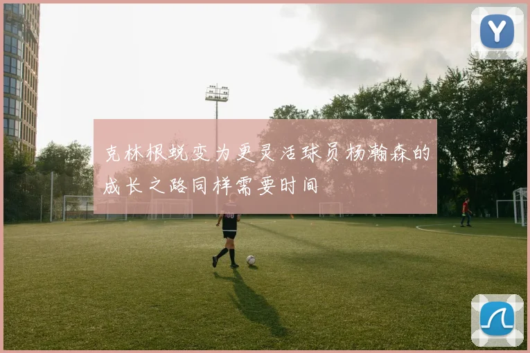 克林根蜕变为更灵活球员杨瀚森的成长之路同样需要时间