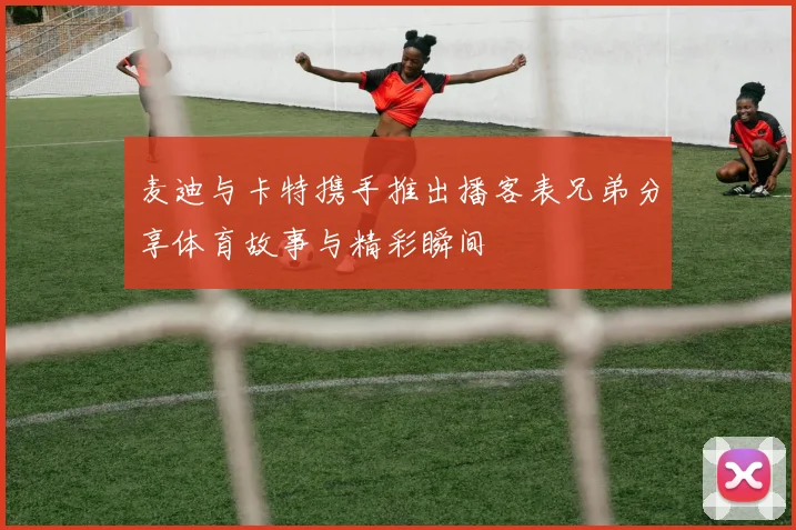 麦迪与卡特携手推出播客表兄弟分享体育故事与精彩瞬间