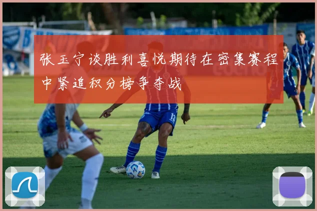 张玉宁谈胜利喜悦期待在密集赛程中紧追积分榜争夺战