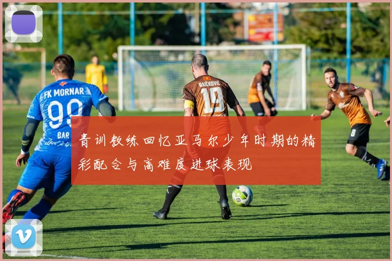 青训教练回忆亚马尔少年时期的精彩配合与高难度进球表现