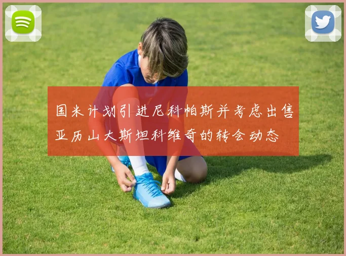 国米计划引进尼科帕斯并考虑出售亚历山大斯坦科维奇的转会动态