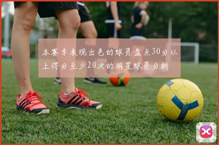 本赛季表现出色的球员盘点30分以上得分至少20次的明星球员分析