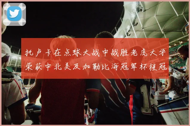 托卢卡在点球大战中战胜老虎大学荣获中北美及加勒比海冠军杯桂冠