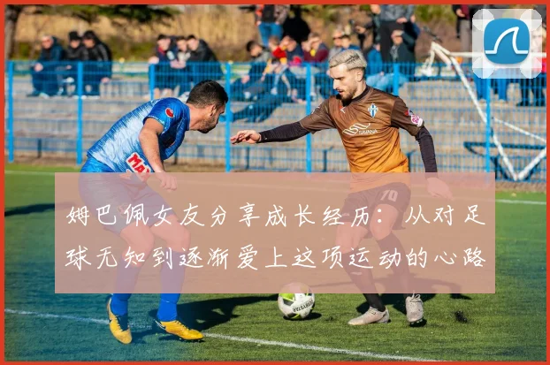 姆巴佩女友分享成长经历：从对足球无知到逐渐爱上这项运动的心路历程