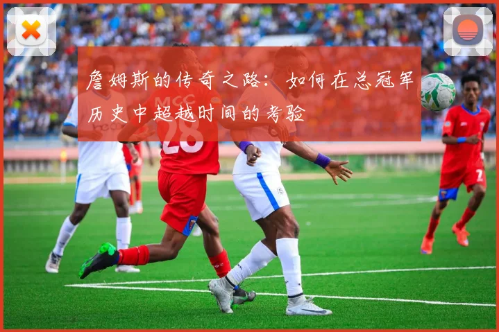詹姆斯的传奇之路：如何在总冠军历史中超越时间的考验