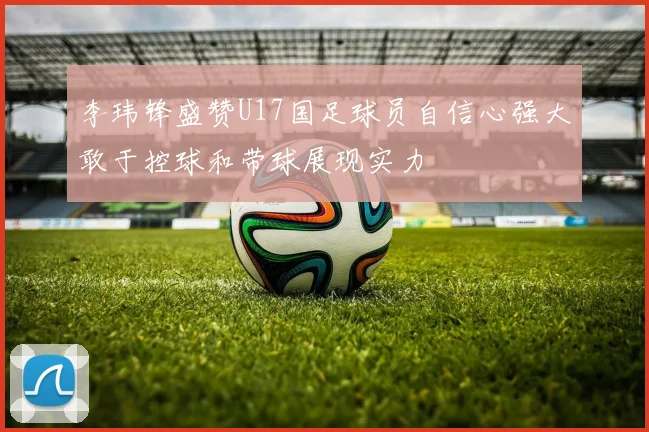 李玮锋盛赞U17国足球员自信心强大敢于控球和带球展现实力