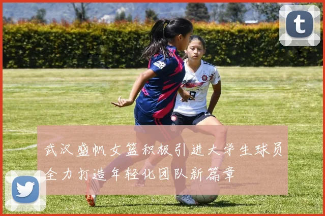 武汉盛帆女篮积极引进大学生球员全力打造年轻化团队新篇章