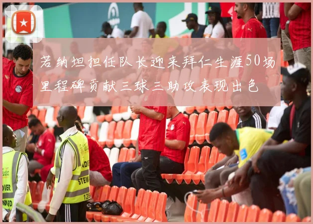 若纳坦担任队长迎来拜仁生涯50场里程碑贡献三球三助攻表现出色
