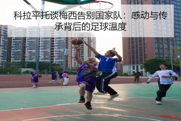 科拉平托谈梅西告别国家队：感动与传承背后的足球温度